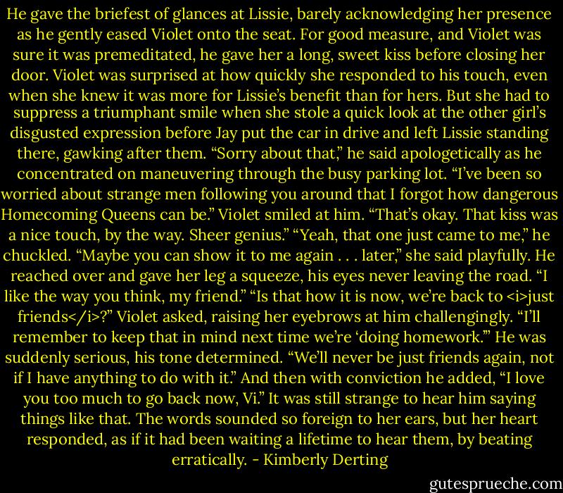 He gave the briefest of glances at Lissie, barely acknowledging her presence as he gently eased Violet onto the seat. For good measure, and Violet was sure it was premeditated, he gave her a long, sweet kiss before closing her door.<br />Violet was surprised at how quickly she responded to his touch, even when she knew it was more for Lissie’s benefit than for hers. But she had to suppress a triumphant smile when she stole a quick look at the other girl’s disgusted expression before Jay put the car in drive and left Lissie standing there, gawking after them.<br />“Sorry about that,” he said apologetically as he concentrated on maneuvering through the busy parking lot. “I’ve been so worried about strange men following you around that I forgot how dangerous Homecoming Queens can be.”<br />Violet smiled at him. “That’s okay. That kiss was a nice touch, by the way. Sheer genius.”<br />“Yeah, that one just came to me,” he chuckled.<br />“Maybe you can show it to me again . . . later,” she said playfully.<br />He reached over and gave her leg a squeeze, his eyes never leaving the road. “I like the way you think, my friend.”<br />“Is that how it is now, we’re back to <i>just friends</i>?” Violet asked, raising her eyebrows at him challengingly. “I’ll remember to keep that in mind next time we’re ‘doing homework.’”<br />He was suddenly serious, his tone determined. “We’ll never be just friends again, not if I have anything to do with it.” And then with conviction he added, “I love you too much to go back now, Vi.”<br />It was still strange to hear him saying things like that. The words sounded so foreign to her ears, but her heart responded, as if it had been waiting a lifetime to hear them, by beating erratically. - Kimberly Derting
