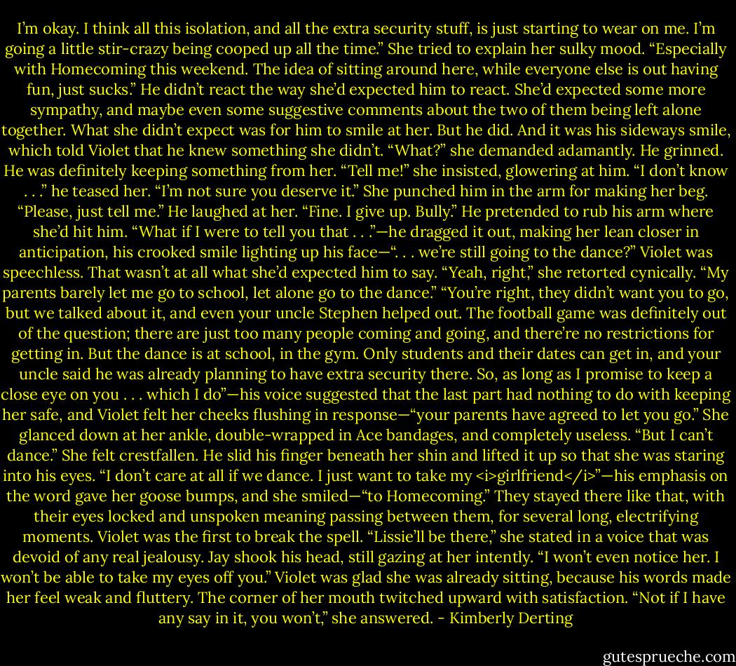 I’m okay. I think all this isolation, and all the extra security stuff, is just starting to wear on me. I’m going a little stir-crazy being cooped up all the time.” She tried to explain her sulky mood. “Especially with Homecoming this weekend. The idea of sitting around here, while everyone else is out having fun, just sucks.”<br />He didn’t react the way she’d expected him to react. She’d expected some more sympathy, and maybe even some suggestive comments about the two of them being left alone together. What she didn’t expect was for him to smile at her. But he did. And it was his sideways smile, which told Violet that he knew something she didn’t.<br />“What?” she demanded adamantly.<br />He grinned. He was definitely keeping something from her.<br />“Tell me!” she insisted, glowering at him.<br />“I don’t know . . .” he teased her. “I’m not sure you deserve it.”<br />She punched him in the arm for making her beg. “Please, just tell me.”<br />He laughed at her. “Fine. I give up. Bully.” He pretended to rub his arm where she’d hit him. “What if I were to tell you that . . .”—he dragged it out, making her lean closer in anticipation, his crooked smile lighting up his face—“. . . we’re still going to the dance?”<br />Violet was speechless. That wasn’t at all what she’d expected him to say.<br />“Yeah, right,” she retorted cynically. “My parents barely let me go to school, let alone go to the dance.”<br />“You’re right, they didn’t want you to go, but we talked about it, and even your uncle Stephen helped out. The football game was definitely out of the question; there are just too many people coming and going, and there’re no restrictions for getting in. But the dance is at school, in the gym. Only students and their dates can get in, and your uncle said he was already planning to have extra security there. So, as long as I promise to keep a close eye on you . . . which I do”—his voice suggested that the last part had nothing to do with keeping her safe, and Violet felt her cheeks flushing in response—“your parents have agreed to let you go.”<br />She glanced down at her ankle, double-wrapped in Ace bandages, and completely useless. “But I can’t dance.” She felt crestfallen.<br />He slid his finger beneath her shin and lifted it up so that she was staring into his eyes. “I don’t care at all if we dance. I just want to take my <i>girlfriend</i>”—his emphasis on the word gave her goose bumps, and she smiled—“to Homecoming.”<br />They stayed there like that, with their eyes locked and unspoken meaning passing between them, for several long, electrifying moments. Violet was the first to break the spell. “Lissie’ll be there,” she stated in a voice that was devoid of any real jealousy.<br />Jay shook his head, still gazing at her intently. “I won’t even notice her. I won’t be able to take my eyes off you.”<br />Violet was glad she was already sitting, because his words made her feel weak and fluttery. The corner of her mouth twitched upward with satisfaction. “Not if I have any say in it, you won’t,” she answered. - Kimberly Derting