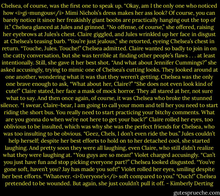 Chelsea, of course, was the first one to speak up. “Okay, am I the only one who noticed how <i>gi-mungous</i> Mimi Nichols’s dress makes her ass look? Of course, you can barely notice it since her freakishly giant boobs are practically hanging out the top of it.” Chelsea glanced at Jules and grinned. “No offense, of course,” she offered, raising her eyebrows at Jules’s chest.<br />Claire giggled, and Jules wrinkled up her face in disgust at Chelsea’s teasing barb. “You’re just jealous,” she retorted, eyeing Chelsea’s chest in return.<br />“Touche, Jules. Touche!” Chelsea admitted.<br />Claire wanted so badly to join in on the catty conversation, but she was terrible at finding other people’s flaws . . . at least intentionally. Still, she gave it her best shot. “And what about Jennifer Cummings?” she asked accusingly, trying to mimic one of Chelsea’s cutting looks.<br />They looked around at one another, wondering what it was that they weren’t getting. Chelsea was the only one brave enough to ask, “What about her, Claire?”<br />“She does not even look kind of cute!” Claire stated, her face a mask of mock horror.<br />They all stared at her, not sure what to say.<br />And then once again, of course, it was Chelsea who broke the stunned silence. “I swear, Claire-bear, I am going to call your mom and tell her you need to start riding the short bus. You really need to start practicing your bitchy comments. What are you gonna do when we’re not here to get your back?”<br />Claire rolled her eyes, too oblivious to be insulted, which was why she was the perfect friends for Chelsea, who was too insulting to be obvious. “Geez, Chels, I don’t even ride the bus.”<br />Jules couldn’t help herself; despite her best efforts to hold on to her detached cool, she started laughing. And pretty soon they were all laughing, even Claire, who still didn’t realize what they were laughing at.<br />“You guys are so mean!” Violet charged accusingly. “Can’t you just have fun and stop picking everyone part?”<br />Chelsea looked disgusted. “You’ve gone soft, haven’t you? Jay has made you soft!”<br />Violet rolled her eyes, smiling despite her best efforts. “Whatever. <i>Everyone’s</i> soft compared to you.”<br />“Ouch!” Chelsea pretended to be wounded. But again, she just couldn’t pull it off. - Kimberly Derting