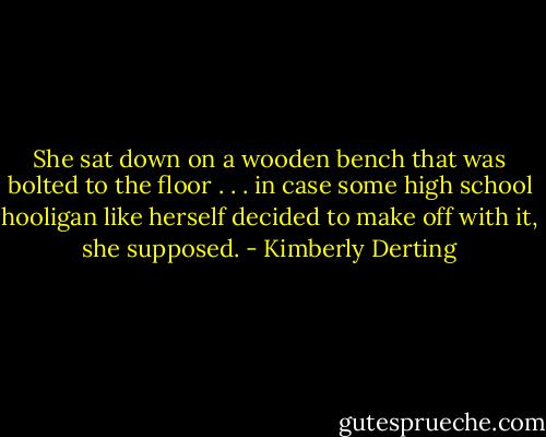She sat down on a wooden bench that was bolted to the floor . . . in case some high school hooligan like herself decided to make off with it, she supposed. - Kimberly Derting