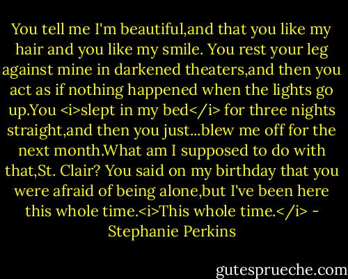 You tell me I'm beautiful,and that you like my hair and you like my smile. You rest your leg against mine in darkened theaters,and then you act as if nothing happened when the lights go up.You <i>slept in my bed</i> for three nights straight,and then you just...blew me off for the next month.What am I supposed to do with that,St. Clair? You said on my birthday that you were afraid of being alone,but I've been here this whole time.<i>This whole time.</i> - Stephanie Perkins