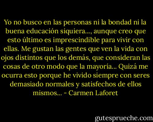 Yo no busco en las personas ni la bondad ni la buena educación siquiera..., aunque creo que esto último es imprescindible para vivir con ellas. Me gustan las gentes que ven la vida con ojos distintos que los demás, que consideran las cosas de otro modo que la mayoría... Quizá me ocurra esto porque he vivido siempre con seres demasiado normales y satisfechos de ellos mismos... - Carmen Laforet