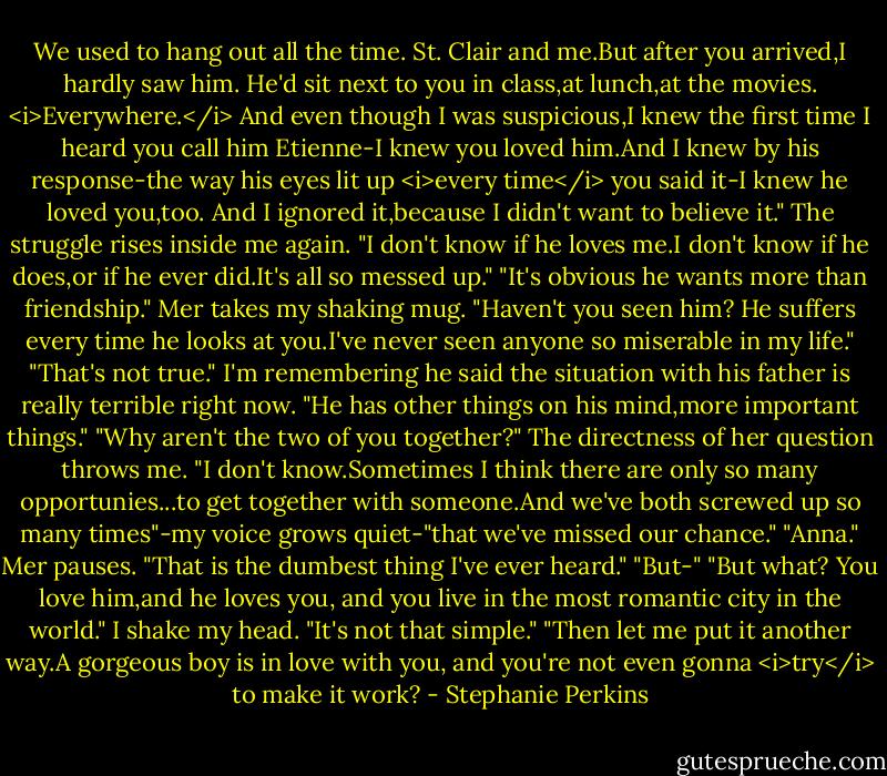 We used to hang out all the time. St. Clair and me.But after you arrived,I hardly saw him. He'd sit next to you in class,at lunch,at the movies. <i>Everywhere.</i> And even though I was suspicious,I knew the first time I heard you call him Etienne-I knew you loved him.And I knew by his response-the way his eyes lit up <i>every time</i> you said it-I knew he loved you,too. And I ignored it,because I didn't want to believe it."<br />The struggle rises inside me again. "I don't know if he loves me.I don't know if he does,or if he ever did.It's all so messed up."<br />"It's obvious he wants more than friendship." Mer takes my shaking mug. "Haven't you seen him? He suffers every time he looks at you.I've never seen anyone so miserable in my life."<br />"That's not true." I'm remembering he said the situation with his father is really terrible right now. "He has other things on his mind,more important things."<br />"Why aren't the two of you together?"<br />The directness of her question throws me. "I don't know.Sometimes I think there are only so many opportunies...to get together with someone.And we've both screwed up so many times"-my voice grows quiet-"that we've missed our chance."<br />"Anna." Mer pauses. "That is the dumbest thing I've ever heard."<br />"But-"<br />"But what? You love him,and he loves you, and you live in the most romantic city in the world."<br />I shake my head. "It's not that simple."<br />"Then let me put it another way.A gorgeous boy is in love with you, and you're not even gonna <i>try</i> to make it work? - Stephanie Perkins