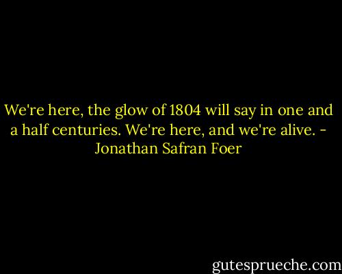 We're here, the glow of 1804 will say in one and a half centuries. We're here, and we're alive. - Jonathan Safran Foer