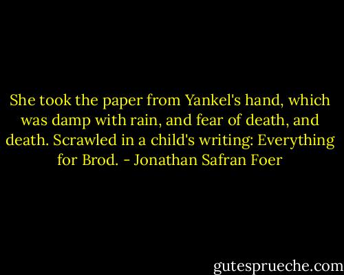 She took the paper from Yankel's hand, which was damp with rain, and fear of death, and death. Scrawled in a child's writing: Everything for Brod. - Jonathan Safran Foer