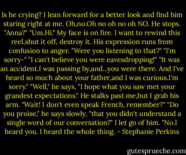 Is he crying? I lean forward for a better look and find him staring right at me.<br />Oh,no.Oh no oh no oh NO.<br />He stops. "Anna?"<br />"Um.Hi." My face is on fire. I want to rewind this reel,shut it off, destroy it.<br />His expression runs from confusion to anger. "Were you listening to that?"<br />"I'm sorry-"<br />"I can't believe you were eavesdropping!"<br />"It was an accident.I was passing by,and...you were there. And I've heard so much about your father,and I was curious.I'm sorry."<br />"Well," he says, "I hope what you saw met your grandest expectations." He stalks past me,but I grab his arm.<br />"Wait! I don't even speak French, remember?"<br />"Do you proise," he says slowly, "that you didn't understand a single word of our conversation?"<br />I let go of him. "No.I heard you. I heard the whole thing. - Stephanie Perkins