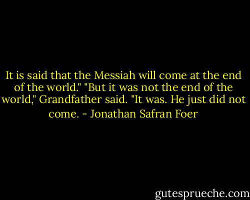 It is said that the Messiah will come at the end of the world."<br />"But it was not the end of the world," Grandfather said.<br />"It was. He just did not come. - Jonathan Safran Foer