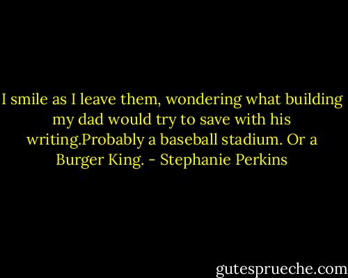 I smile as I leave them, wondering what building my dad would try to save with his writing.Probably a baseball stadium. Or a Burger King. - Stephanie Perkins