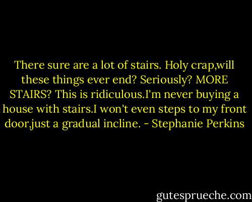 There sure are a lot of stairs. Holy crap,will these things ever end?<br />Seriously?<br />MORE STAIRS?<br />This is ridiculous.I'm never buying a house with stairs.I won't even steps to my front door,just a gradual incline. - Stephanie Perkins
