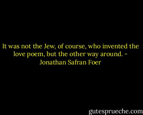 It was not the Jew, of course, who invented the love poem, but the other way around. - Jonathan Safran Foer