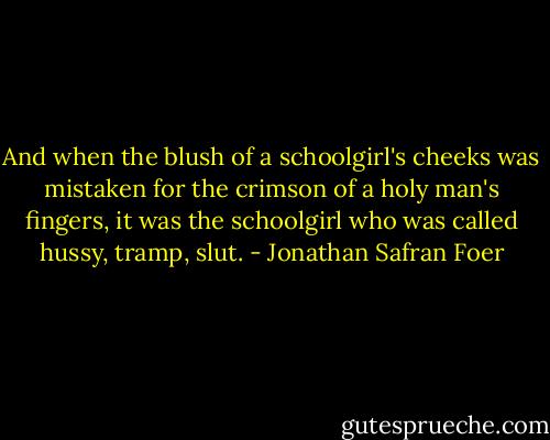 And when the blush of a schoolgirl's cheeks was mistaken for the crimson of a holy man's fingers, it was the schoolgirl who was called hussy, tramp, slut. - Jonathan Safran Foer
