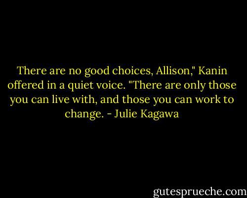 There are no good choices, Allison," Kanin offered in a quiet voice. "There are only those you can live with, and those you can work to change. - Julie Kagawa