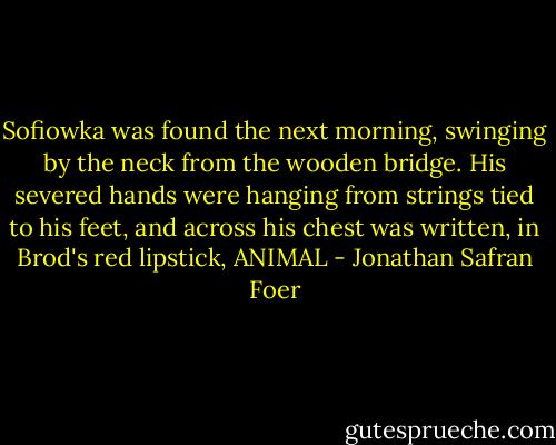 Sofiowka was found the next morning, swinging by the neck from the wooden bridge. His severed hands were hanging from strings tied to his feet, and across his chest was written, in Brod's red lipstick, ANIMAL - Jonathan Safran Foer