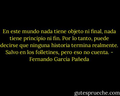 En este mundo nada tiene objeto ni final, nada tiene principio ni fin. Por lo tanto, puede decirse que ninguna historia termina realmente. Salvo en los folletines, pero eso no cuenta. - Fernando García Pañeda
