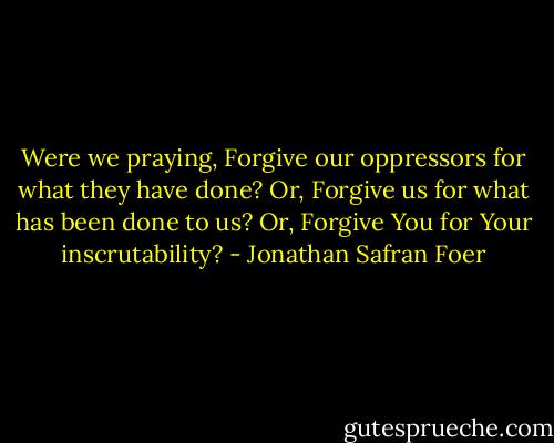 Were we praying, Forgive our oppressors for what they have done? Or, Forgive us for what has been done to us? Or, Forgive You for Your inscrutability? - Jonathan Safran Foer