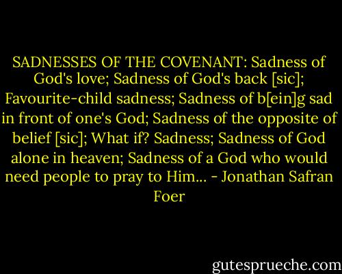 SADNESSES OF THE COVENANT: Sadness of God's love; Sadness of God's back [sic]; Favourite-child sadness; Sadness of b[ein]g sad in front of one's God; Sadness of the opposite of belief [sic]; What if? Sadness; Sadness of God alone in heaven; Sadness of a God who would need people to pray to Him... - Jonathan Safran Foer