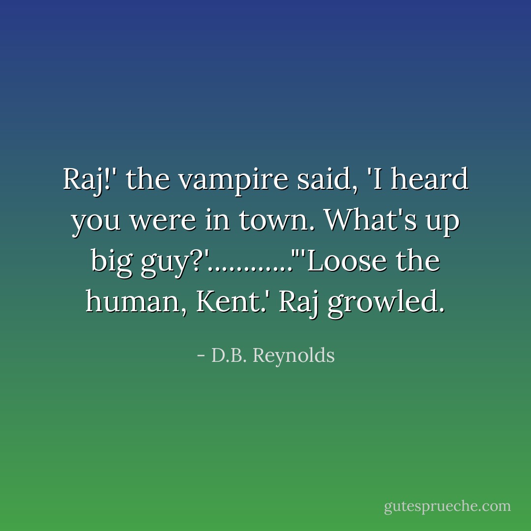 Raj!' the vampire said, 'I heard you were in town. What's up big guy?'............"'Loose the human, Kent.' Raj growled. - D.B. Reynolds