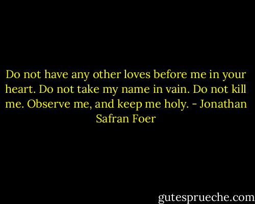 Do not have any other loves before me in your heart. Do not take my name in vain. Do not kill me. Observe me, and keep me holy. - Jonathan Safran Foer