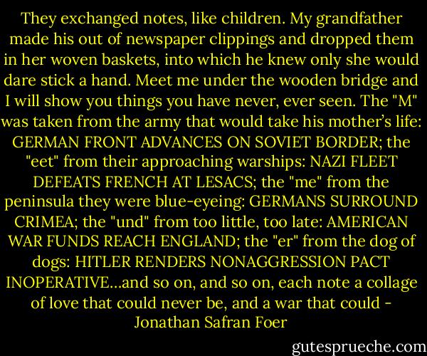 They exchanged notes, like children. My grandfather made his out of newspaper clippings and dropped them in her woven baskets, into which he knew only she would dare stick a hand. Meet me under the wooden bridge and I will show you things you have never, ever seen. The "M" was taken from the army that would take his mother’s life: GERMAN FRONT ADVANCES ON SOVIET BORDER; the "eet" from their approaching warships: NAZI FLEET DEFEATS FRENCH AT LESACS; the "me" from the peninsula they were blue-eyeing: GERMANS SURROUND CRIMEA; the "und" from too little, too late: AMERICAN WAR FUNDS REACH ENGLAND; the "er" from the dog of dogs: HITLER RENDERS NONAGGRESSION PACT INOPERATIVE…and so on, and so on, each note a collage of love that could never be, and a war that could - Jonathan Safran Foer