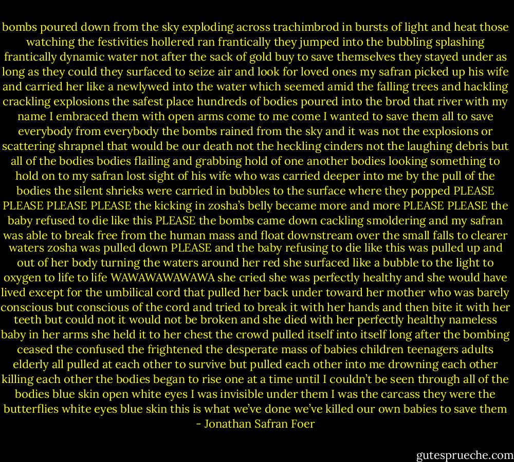 bombs poured down from the sky exploding across trachimbrod in bursts of light and heat those watching the festivities hollered ran frantically they jumped into the bubbling splashing frantically dynamic water not after the sack of gold buy to save themselves they stayed under as long as they could they surfaced to seize air and look for loved ones my safran picked up his wife and carried her like a newlywed into the water which seemed amid the falling trees and hackling crackling explosions the safest place hundreds of bodies poured into the brod that river with my name I embraced them with open arms come to me come I wanted to save them all to save everybody from everybody the bombs rained from the sky and it was not the explosions or scattering shrapnel that would be our death not the heckling cinders not the laughing debris but all of the bodies bodies flailing and grabbing hold of one another bodies looking something to hold on to my safran lost sight of his wife who was carried deeper into me by the pull of the bodies the silent shrieks were carried in bubbles to the surface where they popped PLEASE PLEASE PLEASE PLEASE the kicking in zosha’s belly became more and more PLEASE PLEASE the baby refused to die like this PLEASE the bombs came down cackling smoldering and my safran was able to break free from the human mass and float downstream over the small falls to clearer waters zosha was pulled down PLEASE and the baby refusing to die like this was pulled up and out of her body turning the waters around her red she surfaced like a bubble to the light to oxygen to life to life WAWAWAWAWAWA she cried she was perfectly healthy and she would have lived except for the umbilical cord that pulled her back under toward her mother who was barely conscious but conscious of the cord and tried to break it with her hands and then bite it with her teeth but could not it would not be broken and she died with her perfectly healthy nameless baby in her arms she held it to her chest the crowd pulled itself into itself long after the bombing ceased the confused the frightened the desperate mass of babies children teenagers adults elderly all pulled at each other to survive but pulled each other into me drowning each other killing each other the bodies began to rise one at a time until I couldn’t be seen through all of the bodies blue skin open white eyes I was invisible under them I was the carcass they were the butterflies white eyes blue skin this is what we’ve done we’ve killed our own babies to save them - Jonathan Safran Foer
