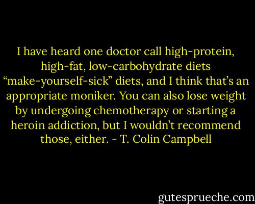 I have heard one doctor call high-protein, high-fat, low-carbohydrate diets “make-yourself-sick” diets, and I think that’s an appropriate moniker. You can also lose weight by undergoing chemotherapy or starting a heroin addiction, but I wouldn’t recommend those, either. - T. Colin Campbell