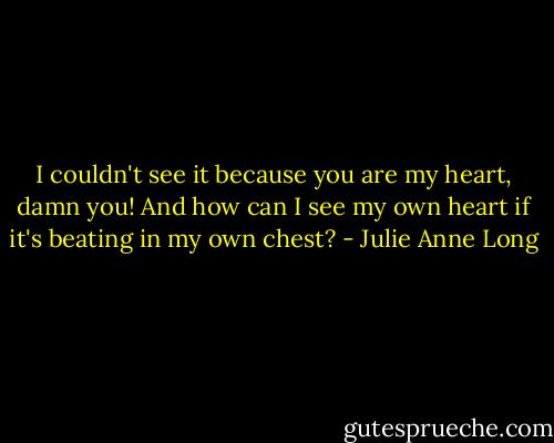 I couldn't see it because you are my heart, damn you! And how can I see my own heart if it's beating in my own chest? - Julie Anne Long