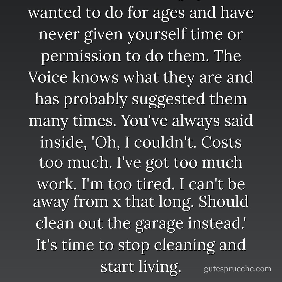 Think of some things you've wanted to do for ages and have never given yourself time or permission to do them. The Voice knows what they are and has probably suggested them many times. You've always said inside, 'Oh, I couldn't. Costs too much. I've got too much work. I'm too tired. I can't be away from x that long. Should clean out the garage instead.' It's time to stop cleaning and start living. - Noelle Sterne