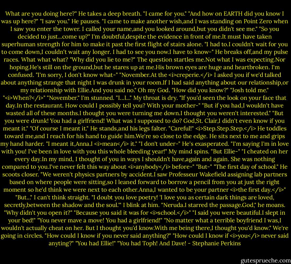 What are you doing here?"<br />He takes a deep breath. "I came for you."<br />"And how on EARTH did you know I was up here?"<br />"I saw you." He pauses. "I came to make another wish,and I was standing on Point Zero when I saw you enter the tower. I called your name,and you looked around,but you didn't see me."<br />"So you decided to just...come up?" I'm doubtful,despite the evidence in front of me.It must have taken superhuman strength for him to make it past the first flight of stairs alone.<br />"I had to.I couldn't wait for you to come down,I couldn't wait any longer. I had to see you now.I have to know-"<br />He breaks off,and my pulse races. What what what?<br />"Why did you lie to me?"<br />The question startles me.Not what I was expecting.Nor hoping.He's still on the ground,but he stares up at me.His brown eyes are huge and heartbroken. I'm confused. "I'm sorry, I don't know what-"<br />"November.At the <i>creperie.</i> I asked you if we'd talked about anything strange that night I was drunk in your room.If I had said anything about our relationship,or my relationship with Ellie.And you said no."<br />Oh my God. "How did you know?"<br />"Josh told me."<br />"<i>When?</i>"<br />"November."<br />I'm stunned. "I...I..." My throat is dry. "If you'd seen the look on your face that day.In the restaurant. How could I possibly tell you? With your mother-"<br />"But if you had,I wouldn't have wasted all of these months.I thought you were turning me down.I thought you weren't interested."<br />"But you were drunk! You had a girlfriend! What was I supposed to do? God,St. Clair,I didn't even know if you meant it."<br />"Of course I meant it." He stands,and his legs falter.<br />"Careful!"<br /><i>Step.Step.Step.</i> He toddles toward me,and I reach for his hand to guide him.We're so close to the edge. He sits next to me and grips my hand harder. "I meant it,Anna.I <i>mean</i> it."<br />"I don't under-"<br />He's exasperated. "I'm saying I'm in love with you! I've been in love with you this whole bleeding year!"<br />My mind spins. "But Ellie-"<br />"I cheated on her every day.In my mind, I thought of you in ways I shouldn't have,again and again. She was nothing compared to you.I've never felt this way about <i>anybody</i> before-"<br />"But-"<br />"The first day of school." He scoots closer. "We weren't physics partners by accident.I saw Professeur Wakefield assigning lab partners based on where people were sitting,so I leaned forward to borrow a pencil from you at just the right moment so he'd think we were next to each other.Anna,I wanted to be your partner <i>the first day.</i>"<br />"But..." I can't think straight.<br />"I doubt you love poetry! 'I love you as certain dark things are loved, secretly,between the shadow and the soul.'"<br />I blink at him.<br />"Neruda.I starred the passage.God," he moans. "Why didn't you open it?"<br />"Because you said it was for <i>school.</i>"<br />"I said you were beautiful.I slept in your bed!"<br />"You never mave a move! You had a girlfriend!"<br />"No matter what a terrible boyfriend I was,I wouldn't actually cheat on her. But I thought you'd know.With me being there,I thought you'd know."<br />We're going in circles. "How could I know if you never said anything?"<br />"How could I know if <i>you</i> never said anyting?"<br />"You had Ellie!"<br />"You had Toph! And Dave! - Stephanie Perkins