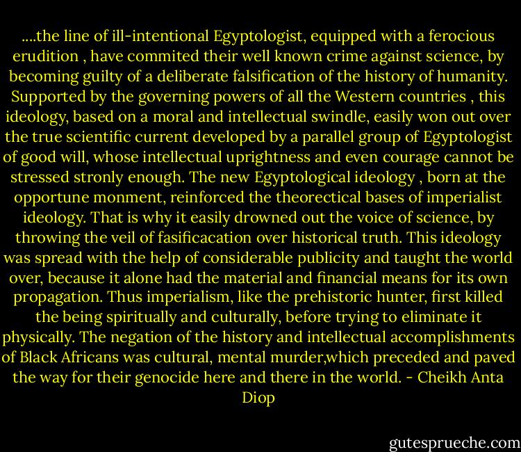 ....the line of ill-intentional Egyptologist, equipped with a ferocious erudition , have commited their well known crime against science, by becoming guilty of a deliberate falsification of the history of humanity.<br />Supported by the governing powers of all the Western countries , this ideology, based on a moral and intellectual swindle, easily won out over the true scientific current developed by a parallel group of Egyptologist of good will, whose intellectual uprightness and even courage cannot be stressed stronly enough.<br />The new Egyptological ideology , born at the opportune monment, reinforced the theorectical bases of imperialist ideology. That is why it easily drowned out the voice of science, by throwing the veil of fasificacation over historical truth. This ideology was spread with the help of considerable publicity and taught the world over, because it alone had the material and financial means for its own propagation.<br />Thus imperialism, like the prehistoric hunter, first killed the being spiritually and culturally, before trying to eliminate it physically. The negation of the history and intellectual accomplishments of Black Africans was cultural, mental murder,which preceded and paved the way for their genocide here and there in the world. - Cheikh Anta Diop