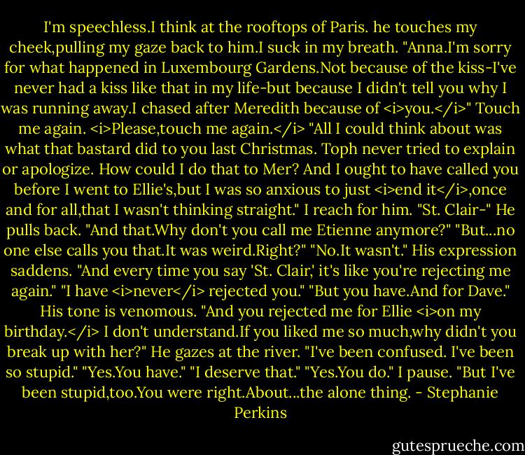 I'm speechless.I think at the rooftops of Paris.<br />he touches my cheek,pulling my gaze back to him.I suck in my breath.<br />"Anna.I'm sorry for what happened in Luxembourg Gardens.Not because of the kiss-I've never had a kiss like that in my life-but because I didn't tell you why I was running away.I chased after Meredith because of <i>you.</i>"<br />Touch me again. <i>Please,touch me again.</i><br />"All I could think about was what that bastard did to you last Christmas. Toph never tried to explain or apologize. How could I do that to Mer? And I ought to have called you before I went to Ellie's,but I was so anxious to just <i>end it</i>,once and for all,that I wasn't thinking straight."<br />I reach for him. "St. Clair-"<br />He pulls back. "And that.Why don't you call me Etienne anymore?"<br />"But...no one else calls you that.It was weird.Right?"<br />"No.It wasn't." His expression saddens. "And every time you say 'St. Clair,' it's like you're rejecting me again."<br />"I have <i>never</i> rejected you."<br />"But you have.And for Dave." His tone is venomous.<br />"And you rejected me for Ellie <i>on my birthday.</i> I don't understand.If you liked me so much,why didn't you break up with her?"<br />He gazes at the river. "I've been confused. I've been so stupid."<br />"Yes.You have."<br />"I deserve that."<br />"Yes.You do." I pause. "But I've been stupid,too.You were right.About...the alone thing. - Stephanie Perkins