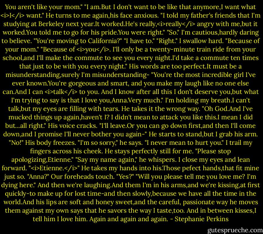You aren't like your mom."<br />"I am.But I don't want to be like that anymore,I want what <i>I</i> want." He turns to me again,his face anxious. "I told my father's friends that I'm studying at Berkeley next year.It worked.He's really,<i>really</i> angry with me,but it worked.You told me to go for his pride.You were right."<br />"So." I'm cautious,hardly daring to believe. "You're moving to California?"<br />"I have to."<br />"Right." I swallow hard. "Because of your mom."<br />"Because of <i>you</i>. I'll only be a twenty-minute train ride from your school,and I'll make the commute to see you every night.I'd take a commute ten times that just to be with you every night."<br />His words are too perfect.It must be a misunderstanding,surely I'm misunderstanding-<br />"You're the most incredible girl I've ever known.You're gorgeous and smart, and you make my laugh like no one else can.And I can <i>talk</i> to you. And I know after all this I don't deserve you,but what I'm trying to say is that I love you,Anna.Very much."<br />I'm holding my breath.I can't talk,but my eyes are filling with tears.<br />He takes it the wrong way. "Oh God.And I've mucked things up again,haven't I? I didn't mean to attack you like this.I mean I did but...all right." His voice cracks. "I'll leave.Or you can go down first,and then I'll come down,and I promise I'll never bother you again-"<br />He starts to stand,but I grab his arm. "No!"<br />His body freezes. "I'm so sorry," he says. "I never mean to hurt you."<br />I trail my fingers across his cheek. He stays perfectly still for me. "Please stop apologizing,Etienne."<br />"Say my name again," he whispers.<br />I close my eyes and lean forward. "<i>Etienne.</i>"<br />He takes my hands into his.Those pefect hands,that fit mine just so. "Anna?"<br />Our foreheads touch. "Yes?"<br />"Will you please tell me you love me? I'm dying here."<br />And then we're laughing.And them I'm in his arms,and we're kissing,at first quickly-to make up for lost time-and then slowly,because we have all the time in the world.And his lips are soft and honey sweet,and the careful, passionate way he moves them against my own says that he savors the way I taste,too.<br />And in between kisses,I tell him I love him.<br />Again and again and again. - Stephanie Perkins