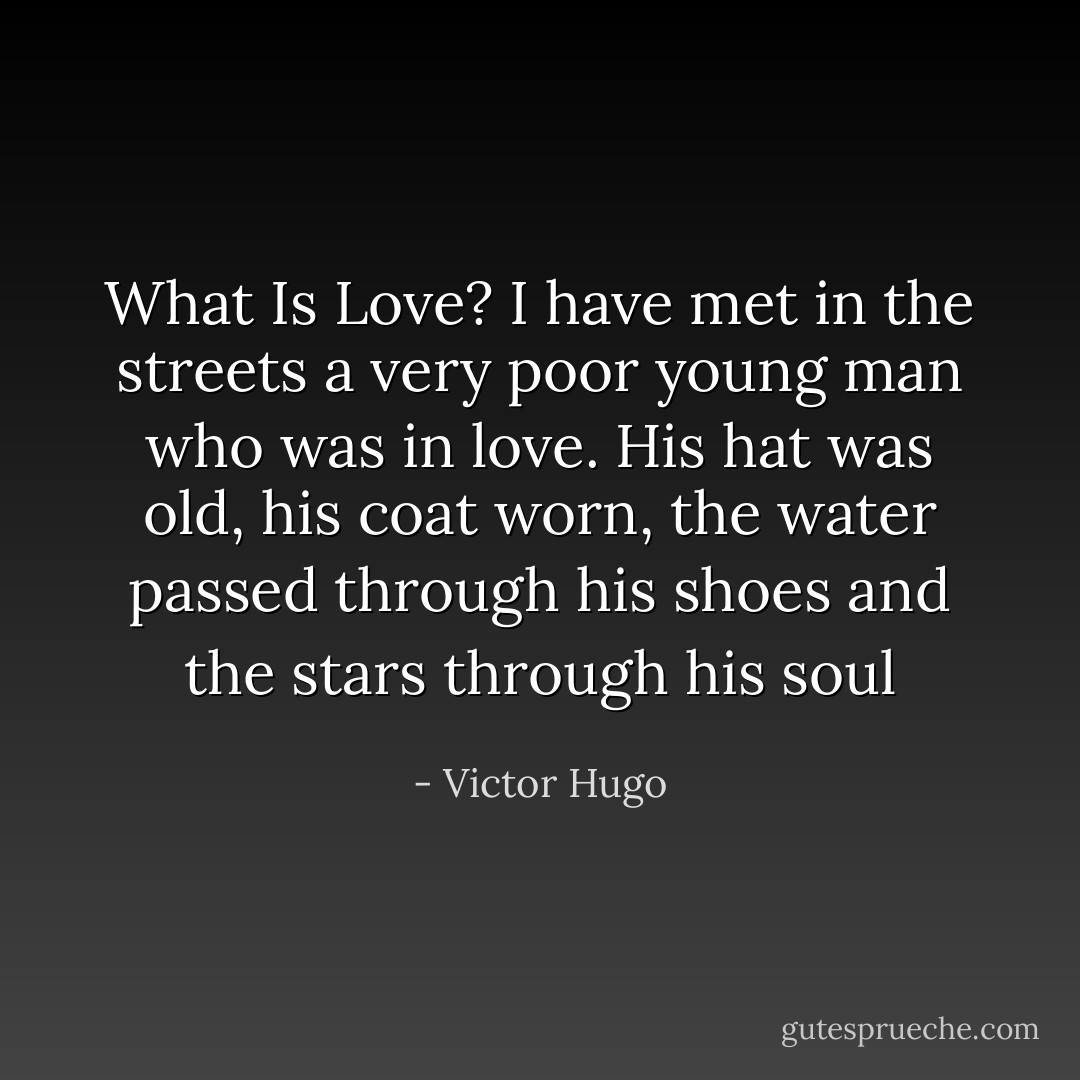What Is Love? I have met in the streets a very poor young man who was in love. His hat was old, his coat worn, the water passed through his shoes and the stars through his soul - Victor Hugo