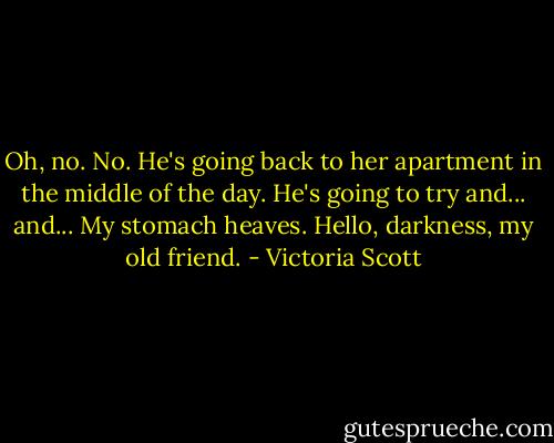 Oh, no. No.<br />He's going back to her apartment in the middle of the day.<br />He's going to try and... and...<br />My stomach heaves. Hello, darkness, my old friend. - Victoria Scott
