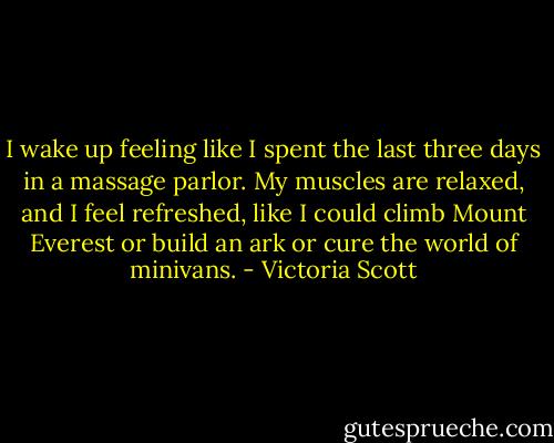 I wake up feeling like I spent the last three days in a massage parlor. My muscles are relaxed, and I feel refreshed, like I could climb Mount Everest or build an ark or cure the world of minivans. - Victoria Scott