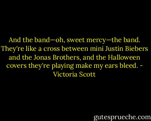 And the band—oh, sweet mercy—the band. They're like a cross between mini Justin Biebers and the Jonas Brothers, and the Halloween covers they're playing make my ears bleed. - Victoria Scott