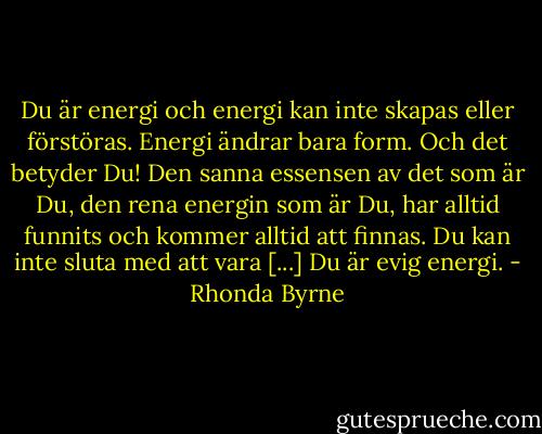 Du är energi och energi kan inte skapas eller förstöras. Energi ändrar bara form. Och det betyder Du! Den sanna essensen av det som är Du, den rena energin som är Du, har alltid funnits och kommer alltid att finnas. Du kan inte sluta med att vara [...] Du är evig energi. - Rhonda Byrne
