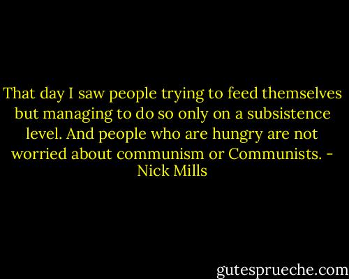 That day I saw people trying to feed themselves but managing to do so only on a subsistence level. And people who are hungry are not worried about communism or Communists. - Nick Mills