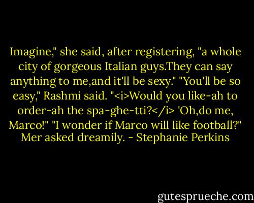 Imagine," she said, after registering, "a whole city of gorgeous Italian guys.They can say anything to me,and it'll be sexy."<br />"You'll be so easy," Rashmi said. "<i>Would you like-ah to order-ah the spa-ghe-tti?</i> 'Oh,do me, Marco!"<br />"I wonder if Marco will like football?" Mer asked dreamily. - Stephanie Perkins