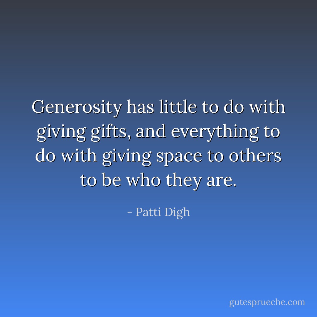 Generosity has little to do with giving gifts, and everything to do with giving space to others to be who they are. - Patti Digh