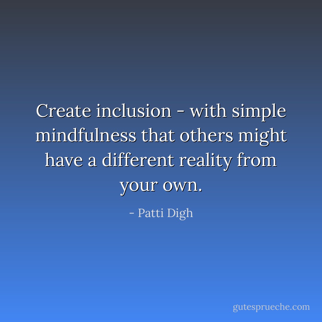 Create inclusion - with simple mindfulness that others might have a different reality from your own. - Patti Digh