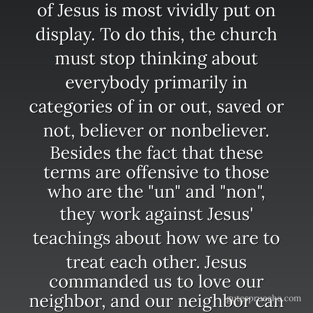 If the gospel isn't good news for everybody, then it isn't good news for anybody. And this is because the most powerful things happen when the church surrenders its desire to convert people and convince them to join. It is when the church gives itself away in radical acts of service and compassion, expecting nothing in return, that the way of Jesus is most vividly put on display. To do this, the church must stop thinking about everybody primarily in categories of in or out, saved or not, believer or nonbeliever. Besides the fact that these terms are offensive to those who are the "un" and "non", they work against Jesus' teachings about how we are to treat each other. Jesus commanded us to love our neighbor, and our neighbor can be anybody. We are all created in the image of God, and we are all sacred, valuable creations of God. Everybody matters. To treat people differently based on who believes what is to fail to respect the image of God in everyone. As the book of James says, "God shows no favoritism." So we don't either. - Rob Bell