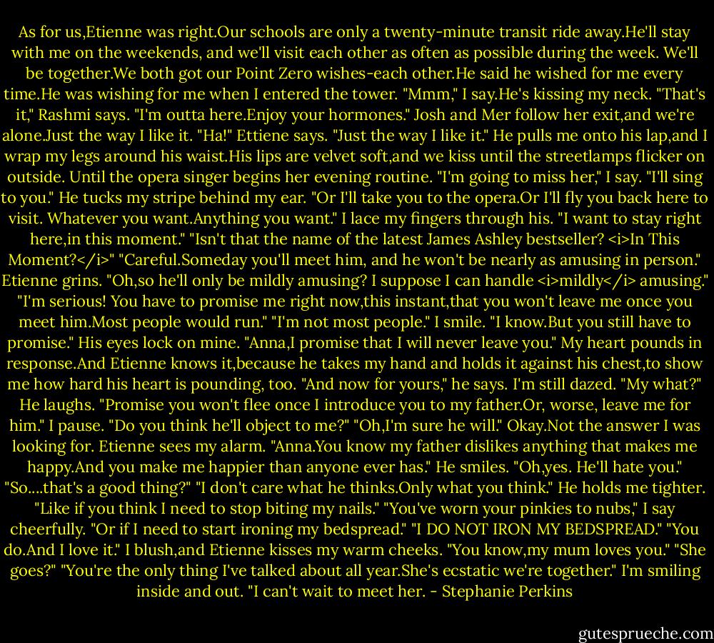 As for us,Etienne was right.Our schools are only a twenty-minute transit ride away.He'll stay with me on the weekends, and we'll visit each other as often as possible during the week. We'll be together.We both got our Point Zero wishes-each other.He said he wished for me every time.He was wishing for me when I entered the tower.<br />"Mmm," I say.He's kissing my neck.<br />"That's it," Rashmi says. "I'm outta here.Enjoy your hormones."<br />Josh and Mer follow her exit,and we're alone.Just the way I like it.<br />"Ha!" Ettiene says. "Just the way I like it."<br />He pulls me onto his lap,and I wrap my legs around his waist.His lips are velvet soft,and we kiss until the streetlamps flicker on outside. Until the opera singer begins her evening routine. "I'm going to miss her," I say.<br />"I'll sing to you." He tucks my stripe behind my ear. "Or I'll take you to the opera.Or I'll fly you back here to visit. Whatever you want.Anything you want."<br />I lace my fingers through his. "I want to stay right here,in this moment."<br />"Isn't that the name of the latest James Ashley bestseller? <i>In This Moment?</i>"<br />"Careful.Someday you'll meet him, and he won't be nearly as amusing in person."<br />Etienne grins. "Oh,so he'll only be mildly amusing? I suppose I can handle <i>mildly</i> amusing."<br />"I'm serious! You have to promise me right now,this instant,that you won't leave me once you meet him.Most people would run."<br />"I'm not most people."<br />I smile. "I know.But you still have to promise."<br />His eyes lock on mine. "Anna,I promise that I will never leave you."<br />My heart pounds in response.And Etienne knows it,because he takes my hand and holds it against his chest,to show me how hard his heart is pounding, too. "And now for yours," he says.<br />I'm still dazed. "My what?"<br />He laughs. "Promise you won't flee once I introduce you to my father.Or, worse, leave me for him."<br />I pause. "Do you think he'll object to me?"<br />"Oh,I'm sure he will."<br />Okay.Not the answer I was looking for.<br />Etienne sees my alarm. "Anna.You know my father dislikes anything that makes me happy.And you make me happier than anyone ever has." He smiles. "Oh,yes. He'll hate you."<br />"So....that's a good thing?"<br />"I don't care what he thinks.Only what you think." He holds me tighter. "Like if you think I need to stop biting my nails."<br />"You've worn your pinkies to nubs," I say cheerfully.<br />"Or if I need to start ironing my bedspread."<br />"I DO NOT IRON MY BEDSPREAD."<br />"You do.And I love it." I blush,and Etienne kisses my warm cheeks. "You know,my mum loves you."<br />"She goes?"<br />"You're the only thing I've talked about all year.She's ecstatic we're together."<br />I'm smiling inside and out. "I can't wait to meet her. - Stephanie Perkins