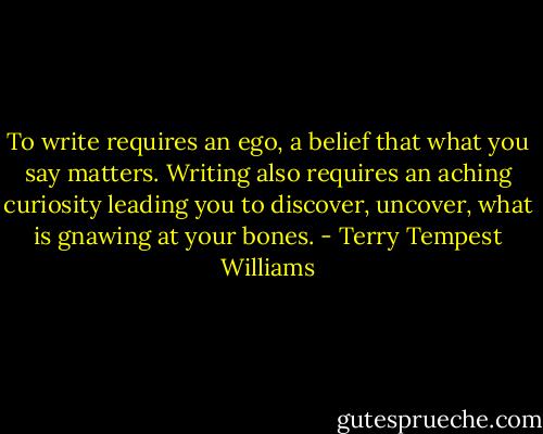 To write requires an ego, a belief that what you say matters. Writing also requires an aching curiosity leading you to discover, uncover, what is gnawing at your bones. - Terry Tempest Williams