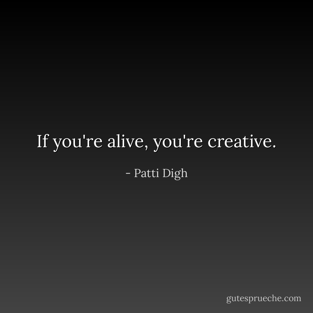 If you're alive, you're creative. - Patti Digh