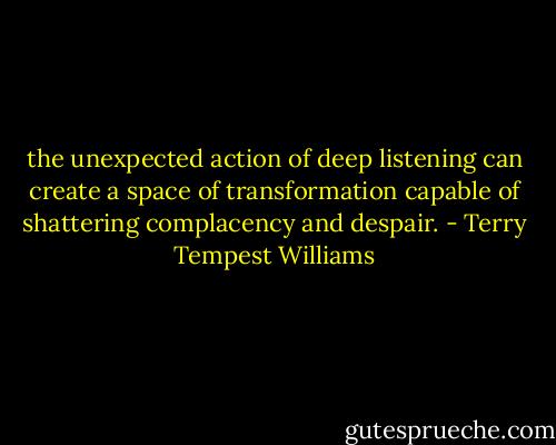 the unexpected action of deep listening can create a space of transformation capable of shattering complacency and despair. - Terry Tempest Williams