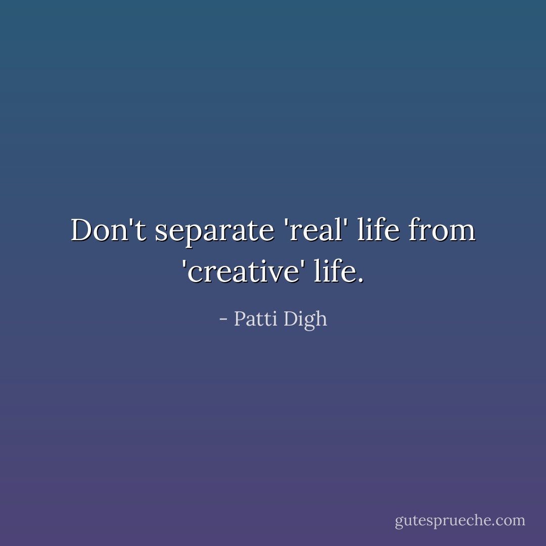 Don't separate 'real' life from 'creative' life. - Patti Digh