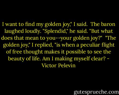 I want to find my golden joy," I said.<br /><br />The baron laughed loudly. "Splendid," he said. "But what does that mean to you--your golden joy?"<br /><br />"The golden joy," I replied, "is when a peculiar flight of free thought makes it possible to see the beauty of life. Am I making myself clear? - Victor Pelevin