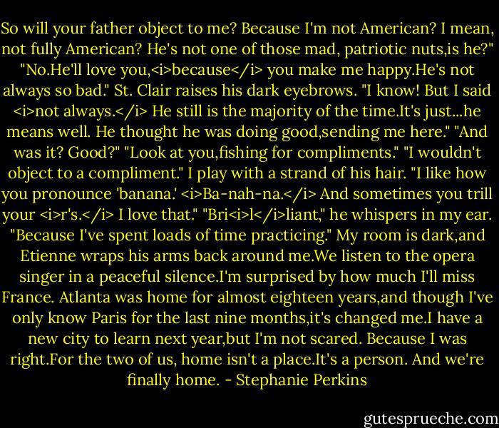 So will your father object to me? Because I'm not American? I mean, not fully American? He's not one of those mad, patriotic nuts,is he?"<br />"No.He'll love you,<i>because</i> you make me happy.He's not always so bad."<br />St. Clair raises his dark eyebrows.<br />"I know! But I said <i>not always.</i> He still is the majority of the time.It's just...he means well. He thought he was doing good,sending me here."<br />"And was it? Good?"<br />"Look at you,fishing for compliments."<br />"I wouldn't object to a compliment."<br />I play with a strand of his hair. "I like how you pronounce 'banana.' <i>Ba-nah-na.</i> And sometimes you trill your <i>r's.</i> I love that."<br />"Bri<i>l</i>liant," he whispers in my ear. "Because I've spent loads of time practicing."<br />My room is dark,and Etienne wraps his arms back around me.We listen to the opera singer in a peaceful silence.I'm surprised by how much I'll miss France. Atlanta was home for almost eighteen years,and though I've only know Paris for the last nine months,it's changed me.I have a new city to learn next year,but I'm not scared.<br />Because I was right.For the two of us, home isn't a place.It's a person.<br />And we're finally home. - Stephanie Perkins