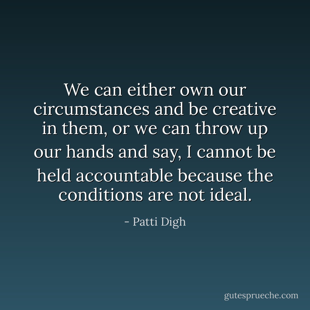 We can either own our circumstances and be creative in them, or we can throw up our hands and say, I cannot be held accountable because the conditions are not ideal. - Patti Digh