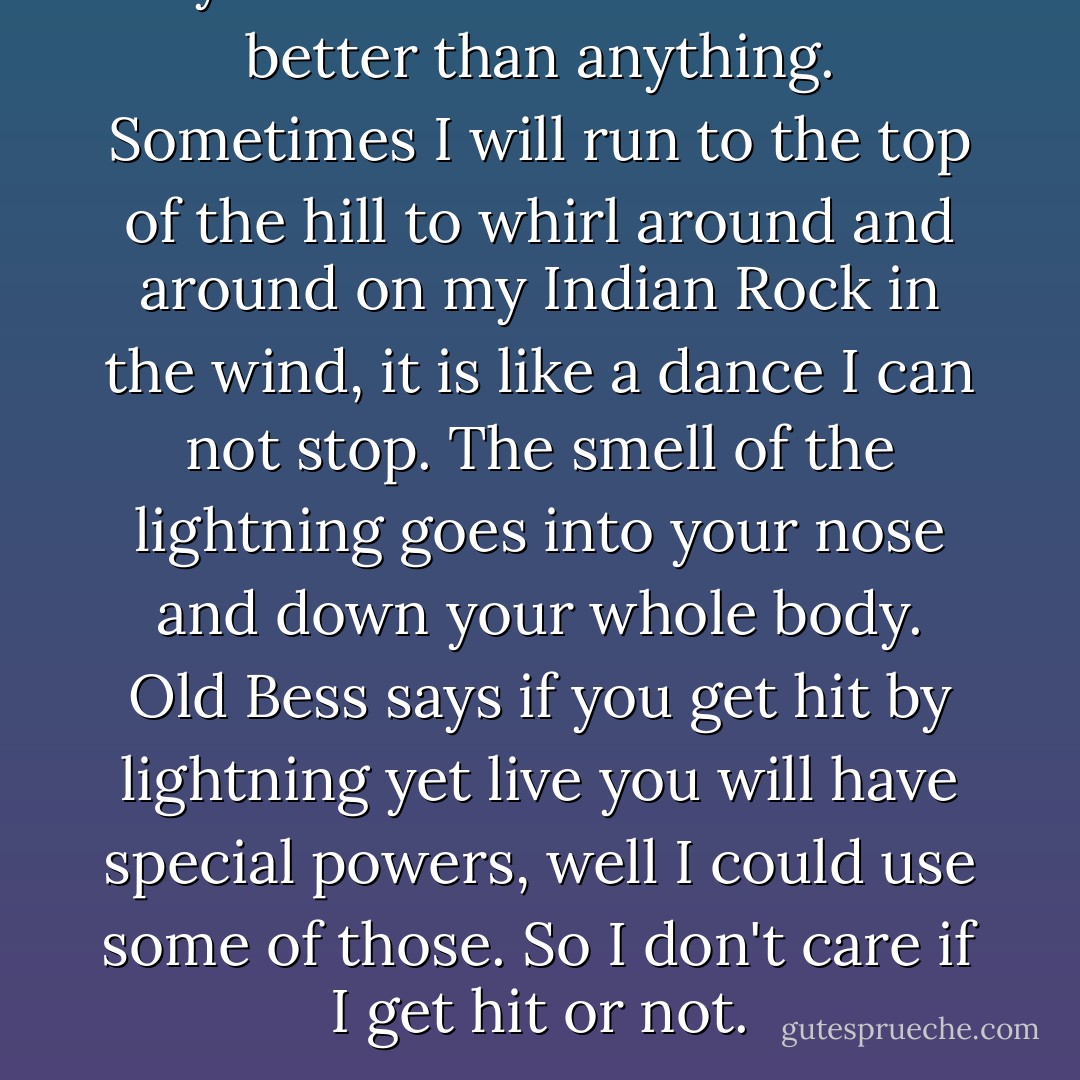 Myself I love a thunderstorm better than anything. Sometimes I will run to the top of the hill to whirl around and around on my Indian Rock in the wind, it is like a dance I can not stop. The smell of the lightning goes into your nose and down your whole body. Old Bess says if you get hit by lightning yet live you will have special powers, well I could use some of those. So I don't care if I get hit or not. - Lee  Smith